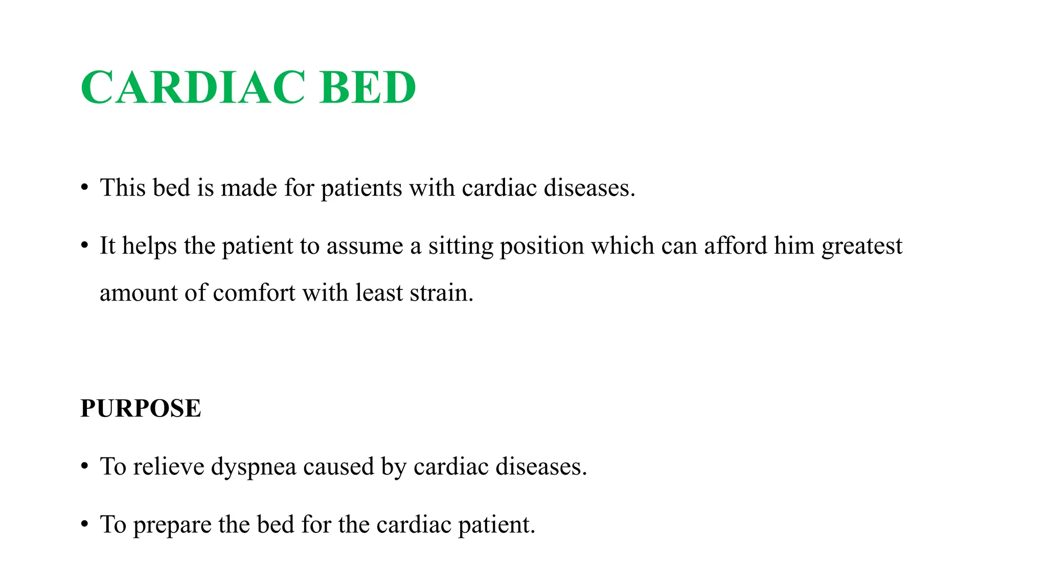 CARDIAC BED
• This bed is made for patients with cardiac diseases.
• It helps the patient to assume a sitting position which can afford him greatest
amount of comfort with least strain.
PURPOSE
• To relieve dyspnea caused by cardiac diseases.
• To prepare the bed for the cardiac patient.
 