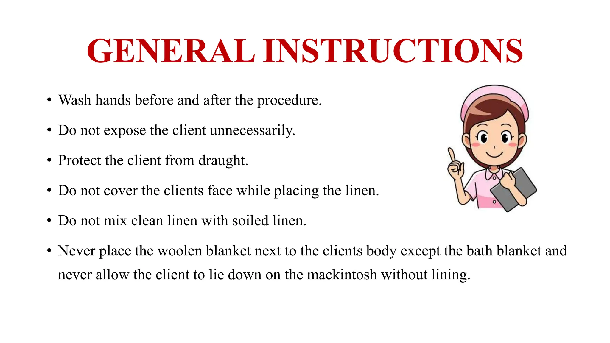 GENERAL INSTRUCTIONS
• Wash hands before and after the procedure.
• Do not expose the client unnecessarily.
• Protect the client from draught.
• Do not cover the clients face while placing the linen.
• Do not mix clean linen with soiled linen.
• Never place the woolen blanket next to the clients body except the bath blanket and
never allow the client to lie down on the mackintosh without lining.
 