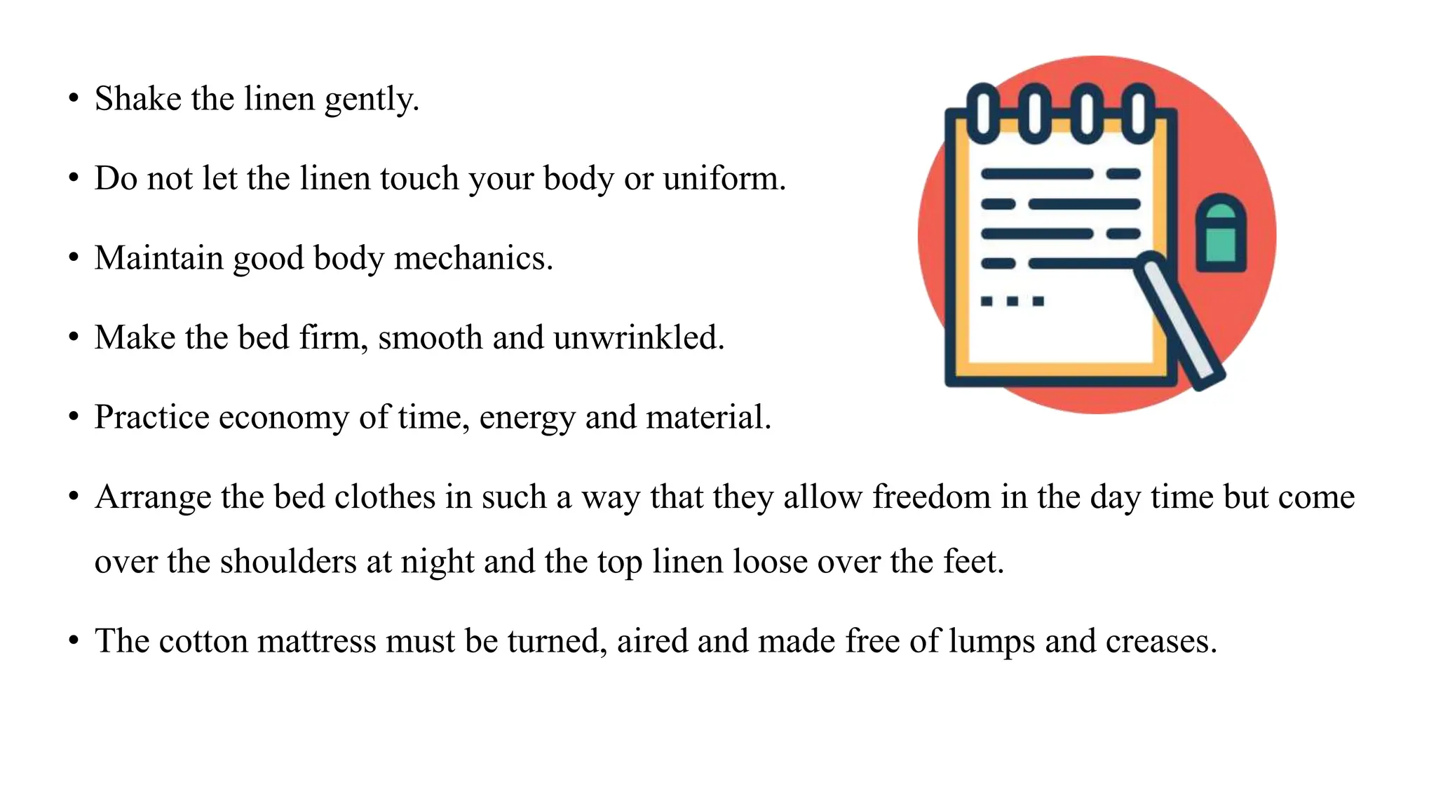 • Shake the linen gently.
• Do not let the linen touch your body or uniform.
• Maintain good body mechanics.
• Make the bed firm, smooth and unwrinkled.
• Practice economy of time, energy and material.
• Arrange the bed clothes in such a way that they allow freedom in the day time but come
over the shoulders at night and the top linen loose over the feet.
• The cotton mattress must be turned, aired and made free of lumps and creases.
 
