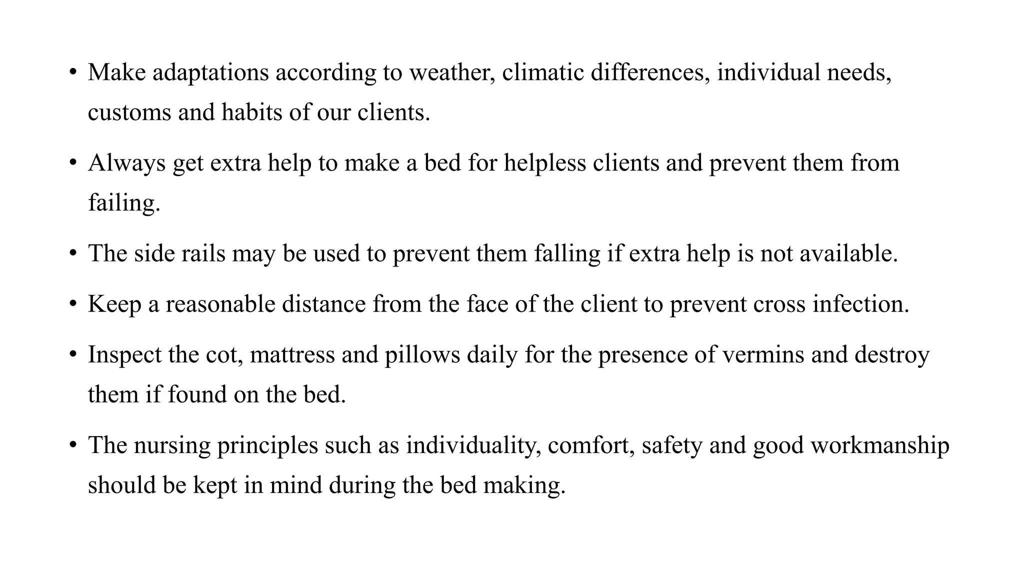 • Make adaptations according to weather, climatic differences, individual needs,
customs and habits of our clients.
• Always get extra help to make a bed for helpless clients and prevent them from
failing.
• The side rails may be used to prevent them falling if extra help is not available.
• Keep a reasonable distance from the face of the client to prevent cross infection.
• Inspect the cot, mattress and pillows daily for the presence of vermins and destroy
them if found on the bed.
• The nursing principles such as individuality, comfort, safety and good workmanship
should be kept in mind during the bed making.
 