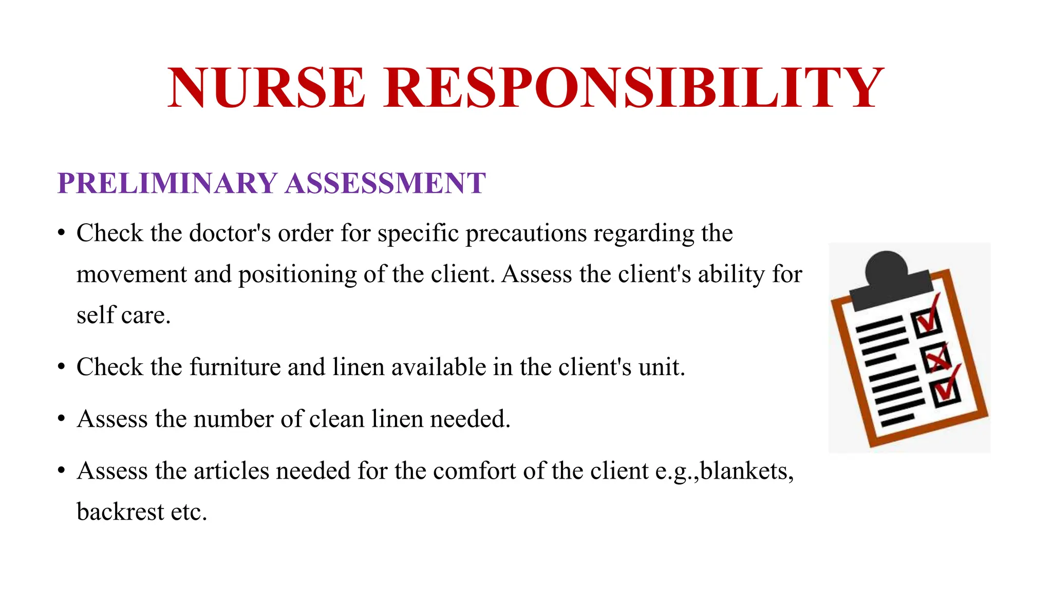 NURSE RESPONSIBILITY
PRELIMINARY ASSESSMENT
• Check the doctor's order for specific precautions regarding the
movement and positioning of the client. Assess the client's ability for
self care.
• Check the furniture and linen available in the client's unit.
• Assess the number of clean linen needed.
• Assess the articles needed for the comfort of the client e.g.,blankets,
backrest etc.
 