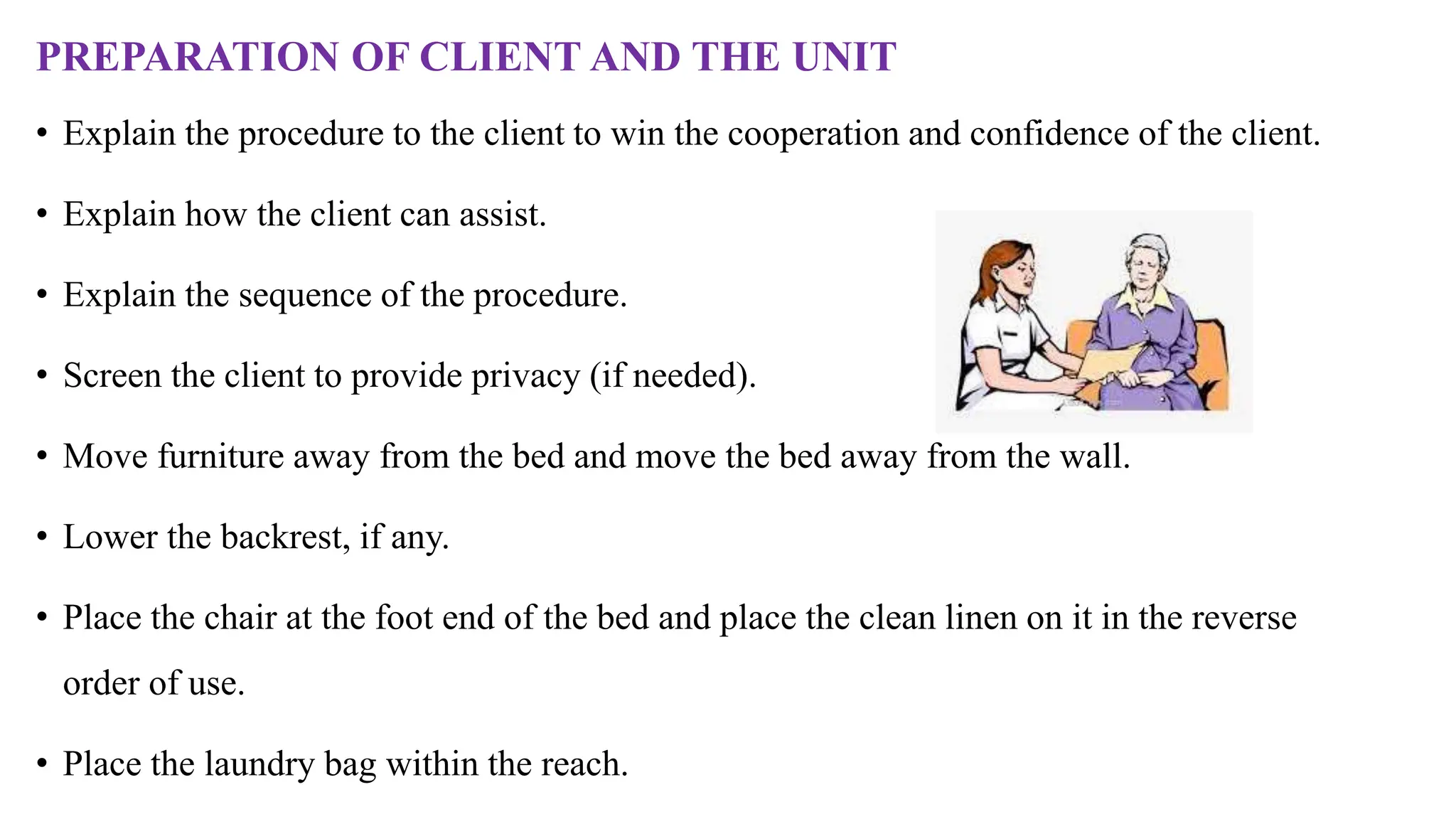 PREPARATION OF CLIENT AND THE UNIT
• Explain the procedure to the client to win the cooperation and confidence of the client.
• Explain how the client can assist.
• Explain the sequence of the procedure.
• Screen the client to provide privacy (if needed).
• Move furniture away from the bed and move the bed away from the wall.
• Lower the backrest, if any.
• Place the chair at the foot end of the bed and place the clean linen on it in the reverse
order of use.
• Place the laundry bag within the reach.
 