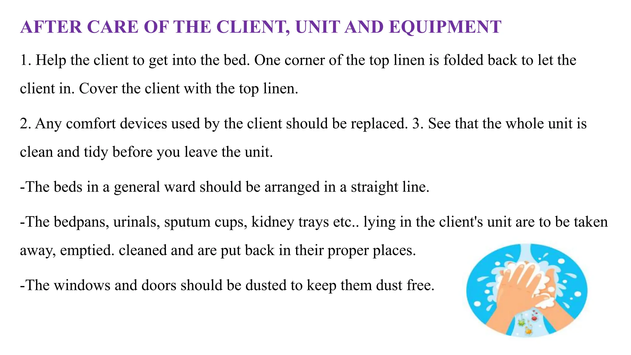 AFTER CARE OF THE CLIENT, UNIT AND EQUIPMENT
1. Help the client to get into the bed. One corner of the top linen is folded back to let the
client in. Cover the client with the top linen.
2. Any comfort devices used by the client should be replaced. 3. See that the whole unit is
clean and tidy before you leave the unit.
-The beds in a general ward should be arranged in a straight line.
-The bedpans, urinals, sputum cups, kidney trays etc.. lying in the client's unit are to be taken
away, emptied. cleaned and are put back in their proper places.
-The windows and doors should be dusted to keep them dust free.
 