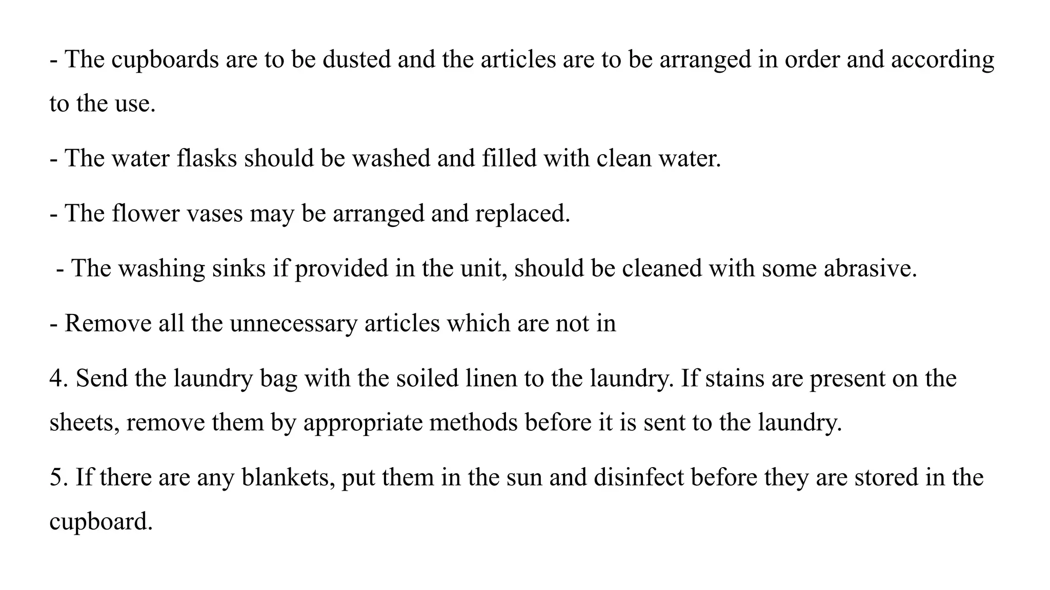 - The cupboards are to be dusted and the articles are to be arranged in order and according
to the use.
- The water flasks should be washed and filled with clean water.
- The flower vases may be arranged and replaced.
- The washing sinks if provided in the unit, should be cleaned with some abrasive.
- Remove all the unnecessary articles which are not in
4. Send the laundry bag with the soiled linen to the laundry. If stains are present on the
sheets, remove them by appropriate methods before it is sent to the laundry.
5. If there are any blankets, put them in the sun and disinfect before they are stored in the
cupboard.
 