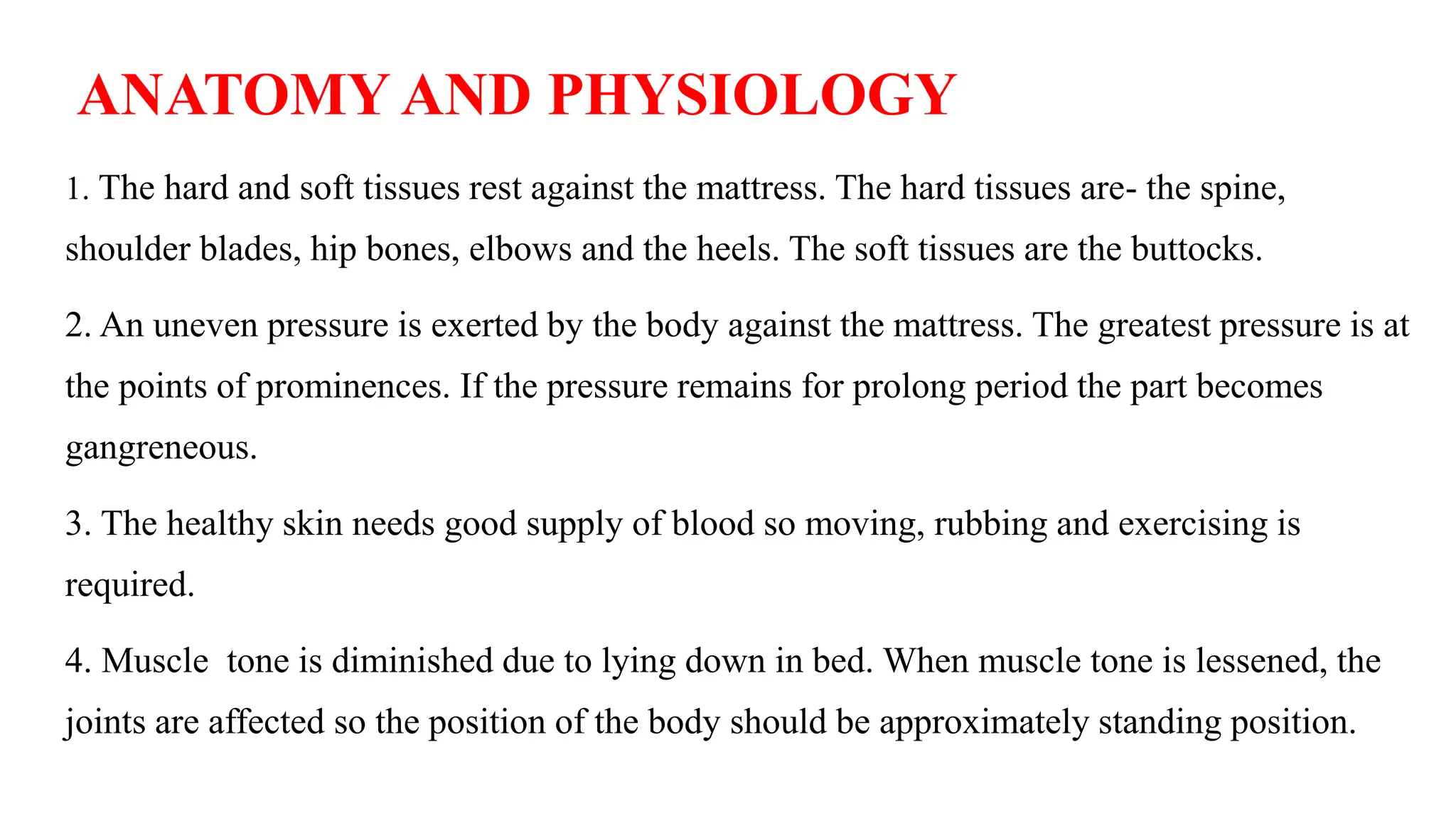 ANATOMY AND PHYSIOLOGY
1. The hard and soft tissues rest against the mattress. The hard tissues are- the spine,
shoulder blades, hip bones, elbows and the heels. The soft tissues are the buttocks.
2. An uneven pressure is exerted by the body against the mattress. The greatest pressure is at
the points of prominences. If the pressure remains for prolong period the part becomes
gangreneous.
3. The healthy skin needs good supply of blood so moving, rubbing and exercising is
required.
4. Muscle tone is diminished due to lying down in bed. When muscle tone is lessened, the
joints are affected so the position of the body should be approximately standing position.
 