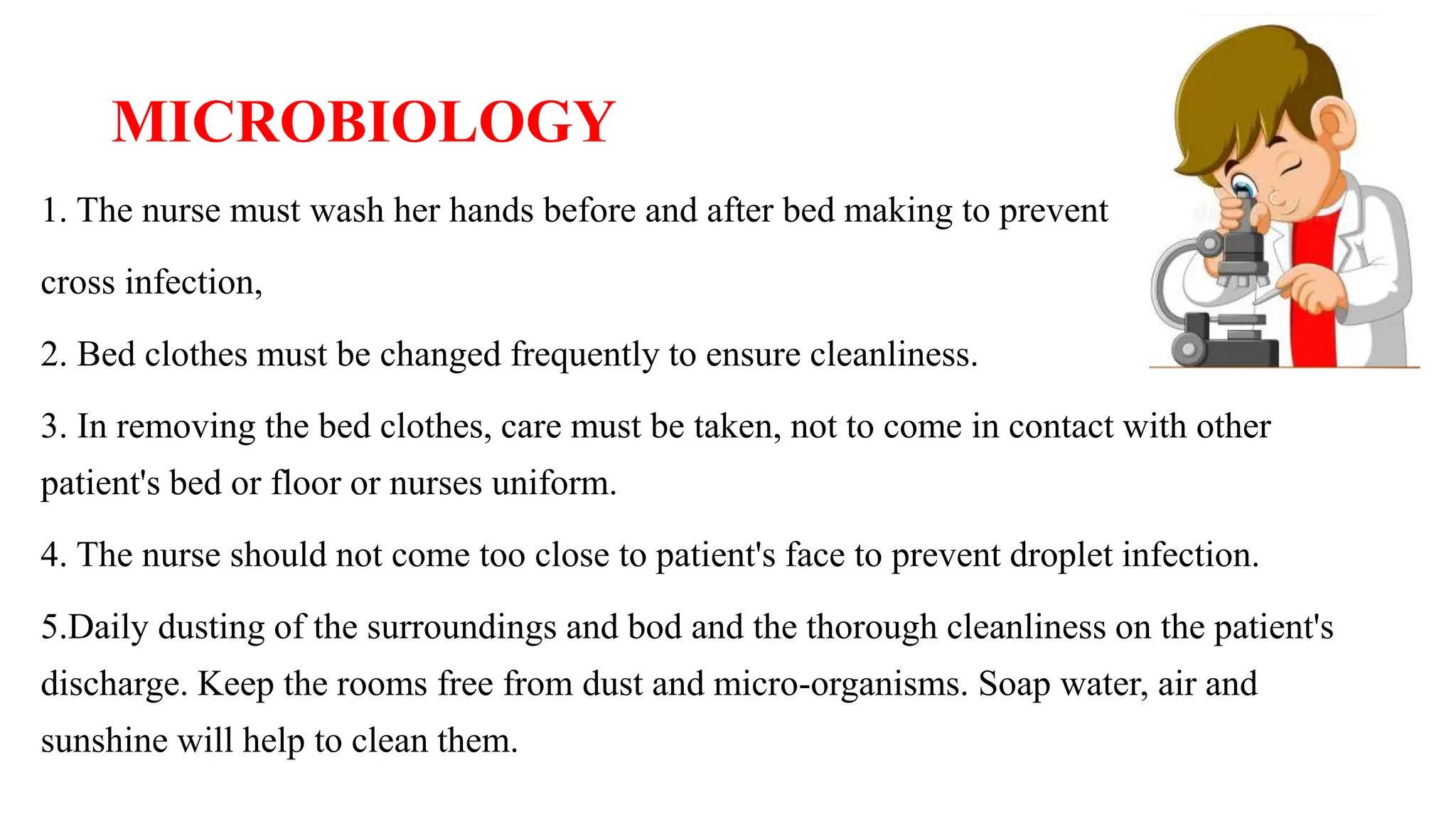MICROBIOLOGY
1. The nurse must wash her hands before and after bed making to prevent
cross infection,
2. Bed clothes must be changed frequently to ensure cleanliness.
3. In removing the bed clothes, care must be taken, not to come in contact with other
patient's bed or floor or nurses uniform.
4. The nurse should not come too close to patient's face to prevent droplet infection.
5.Daily dusting of the surroundings and bod and the thorough cleanliness on the patient's
discharge. Keep the rooms free from dust and micro-organisms. Soap water, air and
sunshine will help to clean them.
 