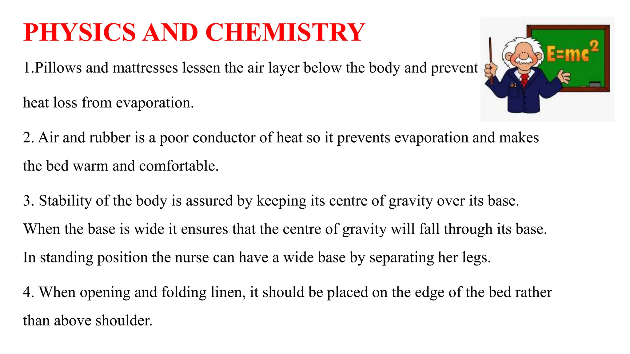 PHYSICS AND CHEMISTRY
1.Pillows and mattresses lessen the air layer below the body and prevent
heat loss from evaporation.
2. Air and rubber is a poor conductor of heat so it prevents evaporation and makes
the bed warm and comfortable.
3. Stability of the body is assured by keeping its centre of gravity over its base.
When the base is wide it ensures that the centre of gravity will fall through its base.
In standing position the nurse can have a wide base by separating her legs.
4. When opening and folding linen, it should be placed on the edge of the bed rather
than above shoulder.
 