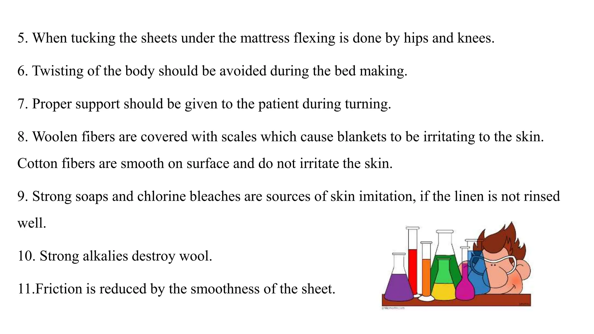 5. When tucking the sheets under the mattress flexing is done by hips and knees.
6. Twisting of the body should be avoided during the bed making.
7. Proper support should be given to the patient during turning.
8. Woolen fibers are covered with scales which cause blankets to be irritating to the skin.
Cotton fibers are smooth on surface and do not irritate the skin.
9. Strong soaps and chlorine bleaches are sources of skin imitation, if the linen is not rinsed
well.
10. Strong alkalies destroy wool.
11.Friction is reduced by the smoothness of the sheet.
 