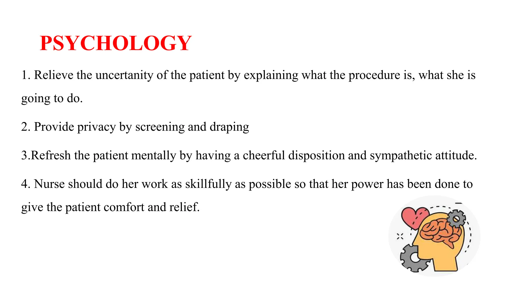 PSYCHOLOGY
1. Relieve the uncertanity of the patient by explaining what the procedure is, what she is
going to do.
2. Provide privacy by screening and draping
3.Refresh the patient mentally by having a cheerful disposition and sympathetic attitude.
4. Nurse should do her work as skillfully as possible so that her power has been done to
give the patient comfort and relief.
 