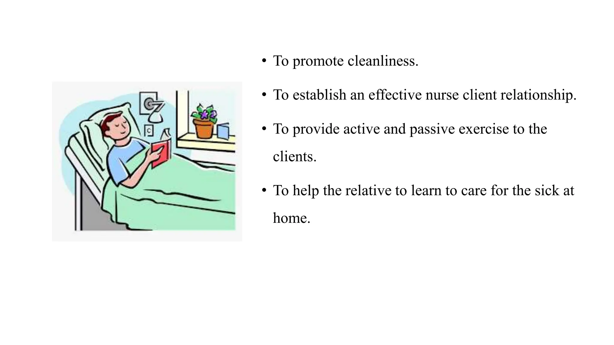 • To promote cleanliness.
• To establish an effective nurse client relationship.
• To provide active and passive exercise to the
clients.
• To help the relative to learn to care for the sick at
home.
 