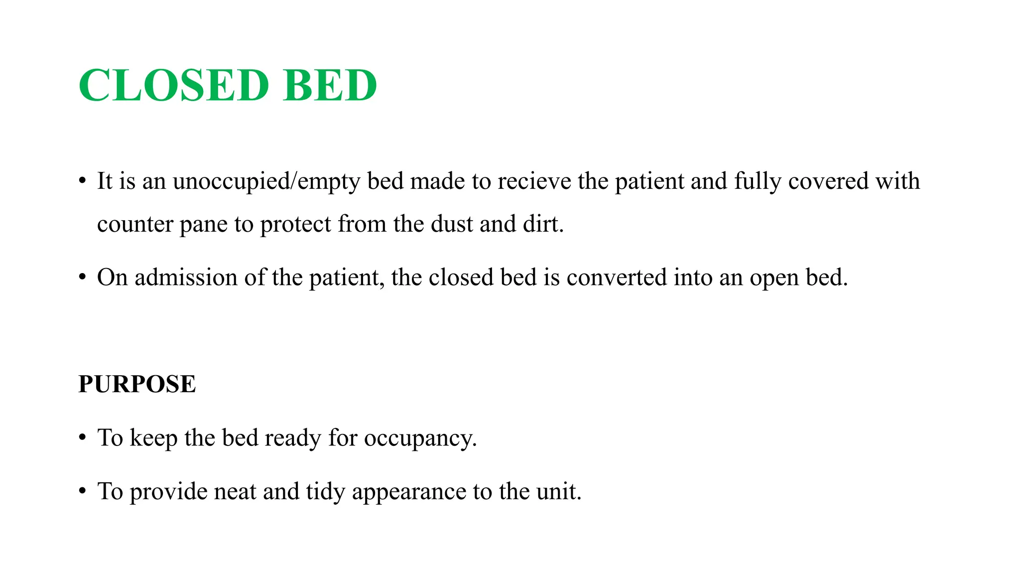 CLOSED BED
• It is an unoccupied/empty bed made to recieve the patient and fully covered with
counter pane to protect from the dust and dirt.
• On admission of the patient, the closed bed is converted into an open bed.
PURPOSE
• To keep the bed ready for occupancy.
• To provide neat and tidy appearance to the unit.
 