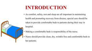 INTRODUCTION
• As comfort, safety, rest and sleep are all important in maintaining
health and promoting recovery from disease, special care should be
taken to provide comfortable beds to patients during their stay in
hospital.
• Making a comfortable beds is responsibility of the nurse.
• Nurse should provide clean, dry, wrinkle free and comfortable beds to
her patients.
 