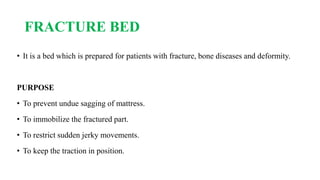 FRACTURE BED
• It is a bed which is prepared for patients with fracture, bone diseases and deformity.
PURPOSE
• To prevent undue sagging of mattress.
• To immobilize the fractured part.
• To restrict sudden jerky movements.
• To keep the traction in position.
 