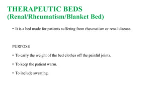THERAPEUTIC BEDS
(Renal/Rheumatism/Blanket Bed)
• It is a bed made for patients suffering from rheumatism or renal disease.
PURPOSE
• To carry the weight of the bed clothes off the painful joints.
• To keep the patient warm.
• To include sweating.
 