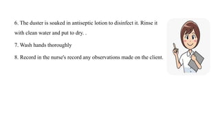 6. The duster is soaked in antiseptic lotion to disinfect it. Rinse it
with clean water and put to dry. .
7. Wash hands thoroughly
8. Record in the nurse's record any observations made on the client.
 