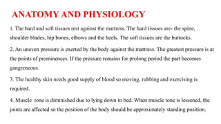ANATOMY AND PHYSIOLOGY
1. The hard and soft tissues rest against the mattress. The hard tissues are- the spine,
shoulder blades, hip bones, elbows and the heels. The soft tissues are the buttocks.
2. An uneven pressure is exerted by the body against the mattress. The greatest pressure is at
the points of prominences. If the pressure remains for prolong period the part becomes
gangreneous.
3. The healthy skin needs good supply of blood so moving, rubbing and exercising is
required.
4. Muscle tone is diminished due to lying down in bed. When muscle tone is lessened, the
joints are affected so the position of the body should be approximately standing position.
 