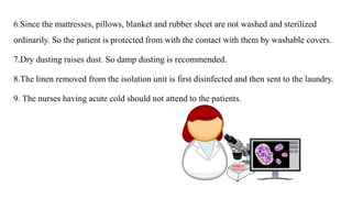 6.Since the mattresses, pillows, blanket and rubber sheet are not washed and sterilized
ordinarily. So the patient is protected from with the contact with them by washable covers.
7.Dry dusting raises dust. So damp dusting is recommended.
8.The linen removed from the isolation unit is first disinfected and then sent to the laundry.
9. The nurses having acute cold should not attend to the patients.
 