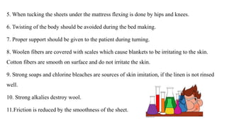 5. When tucking the sheets under the mattress flexing is done by hips and knees.
6. Twisting of the body should be avoided during the bed making.
7. Proper support should be given to the patient during turning.
8. Woolen fibers are covered with scales which cause blankets to be irritating to the skin.
Cotton fibers are smooth on surface and do not irritate the skin.
9. Strong soaps and chlorine bleaches are sources of skin imitation, if the linen is not rinsed
well.
10. Strong alkalies destroy wool.
11.Friction is reduced by the smoothness of the sheet.
 