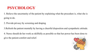 PSYCHOLOGY
1. Relieve the uncertanity of the patient by explaining what the procedure is, what she is
going to do.
2. Provide privacy by screening and draping
3.Refresh the patient mentally by having a cheerful disposition and sympathetic attitude.
4. Nurse should do her work as skillfully as possible so that her power has been done to
give the patient comfort and relief.
 