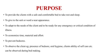 PURPOSE
• To provide the clients with a safe and comfortable bed to take rest and sleep.
• To give to the unit or ward a neat appearance.
• To adapt to the needs of the client and to be ready for any emergency or critical condition of
illness.
• To economize time, material and effort.
• To prevent bedsores.
• To observe the client eg; presence of bedsore, oral hygiene, clients ability of self care etc.
can be observed during bed making.
 