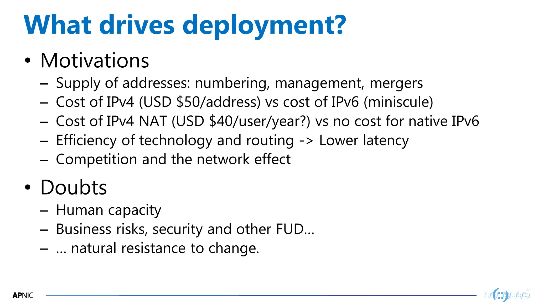22
22
What drives deployment?
• Motivations
– Supply of addresses: numbering, management, mergers
– Cost of IPv4 (USD $50/address) vs cost of IPv6 (miniscule)
– Cost of IPv4 NAT (USD $40/user/year?) vs no cost for native IPv6
– Efficiency of technology and routing -> Lower latency
– Competition and the network effect
• Doubts
– Human capacity
– Business risks, security and other FUD…
– … natural resistance to change.
 