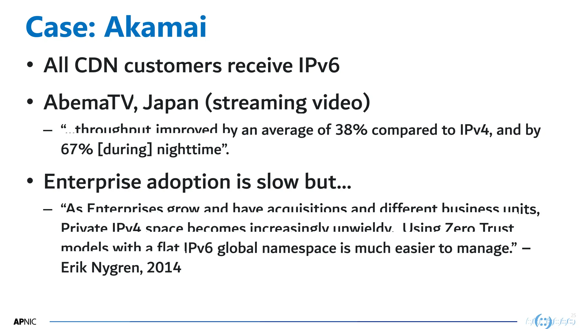 25
25
Case: Akamai
• All CDN customers receive IPv6
• AbemaTV, Japan (streaming video)
– “…throughput improved by an average of 38% compared to IPv4, and by
67% [during] nighttime”.
• Enterprise adoption is slow but…
– “As Enterprises grow and have acquisitions and different business units,
Private IPv4 space becomes increasingly unwieldy. Using Zero Trust
models with a flat IPv6 global namespace is much easier to manage.” –
Erik Nygren, 2014
 
