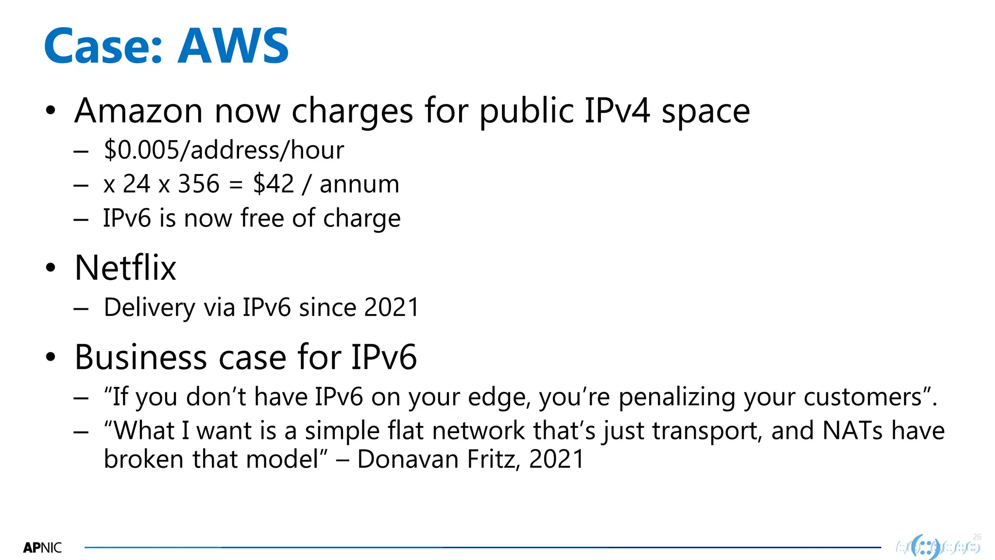 26
26
Case: AWS
• Amazon now charges for public IPv4 space
– $0.005/address/hour
– x 24 x 356 = $42 / annum
– IPv6 is now free of charge
• Netflix
– Delivery via IPv6 since 2021
• Business case for IPv6
– “If you don’t have IPv6 on your edge, you’re penalizing your customers”.
– “What I want is a simple flat network that’s just transport, and NATs have
broken that model” – Donavan Fritz, 2021
 