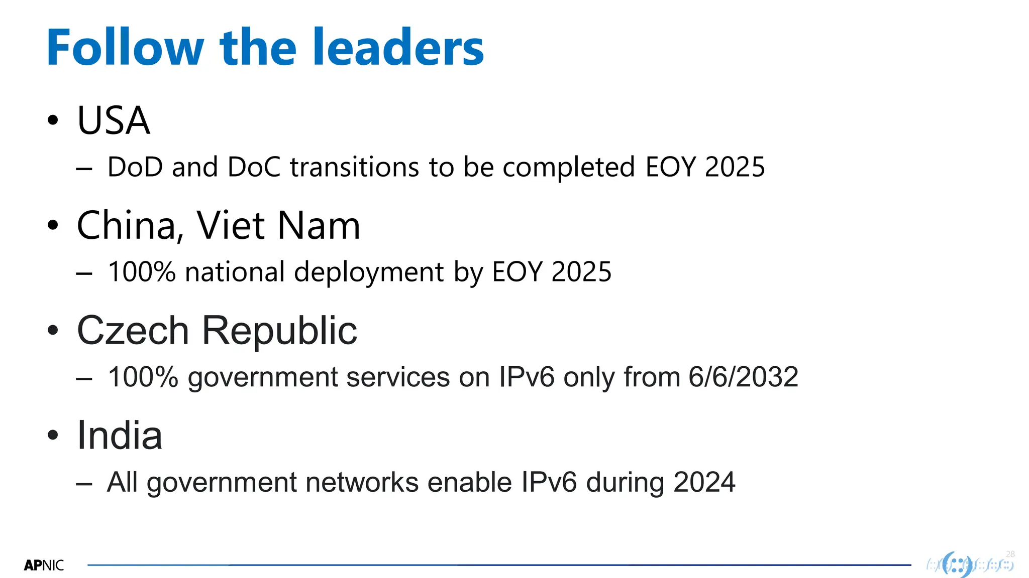 28
28
Follow the leaders
• USA
– DoD and DoC transitions to be completed EOY 2025
• China, Viet Nam
– 100% national deployment by EOY 2025
• Czech Republic
– 100% government services on IPv6 only from 6/6/2032
• India
– All government networks enable IPv6 during 2024
 