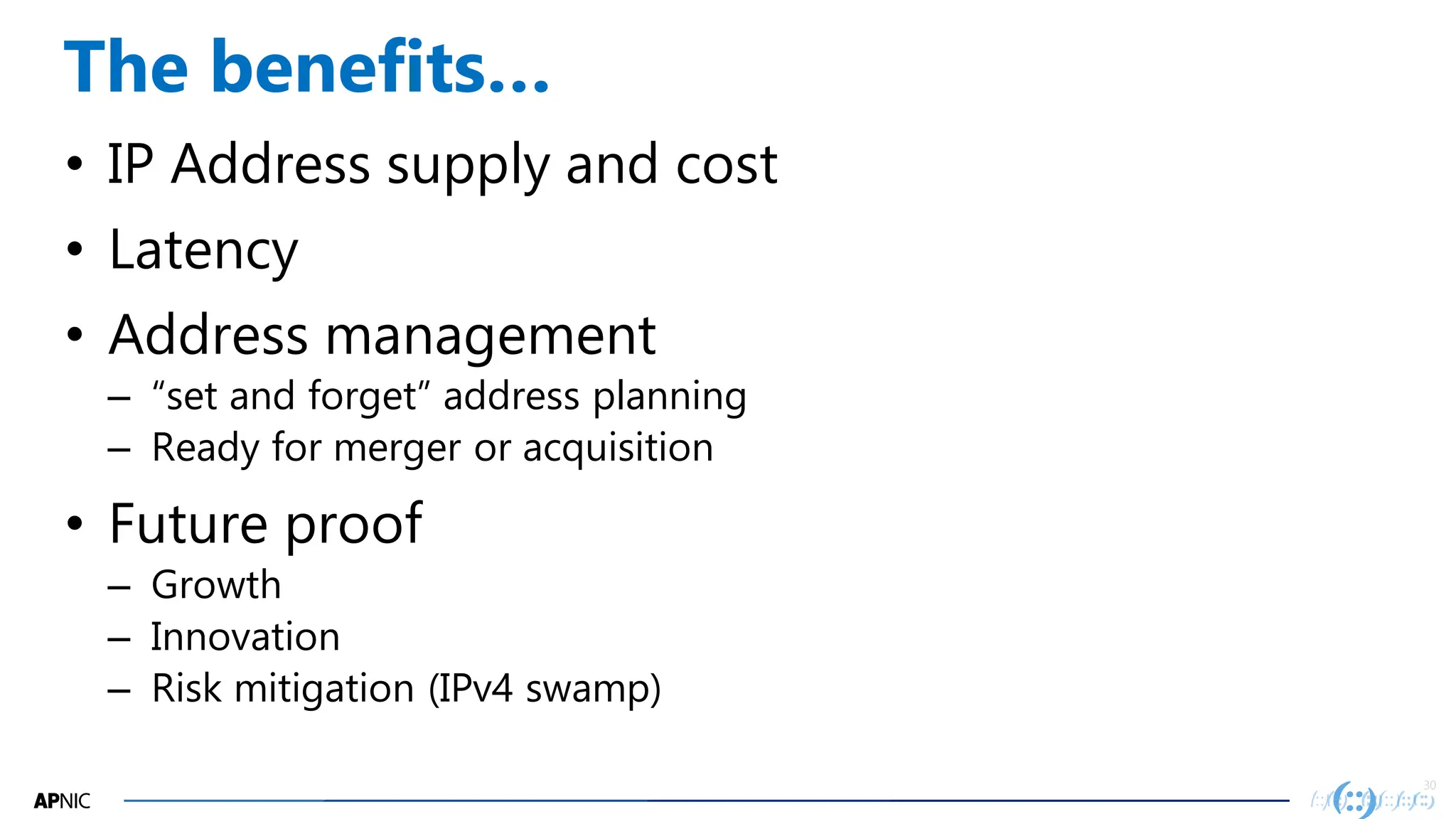 30
30
The benefits…
• IP Address supply and cost
• Latency
• Address management
– “set and forget” address planning
– Ready for merger or acquisition
• Future proof
– Growth
– Innovation
– Risk mitigation (IPv4 swamp)
 