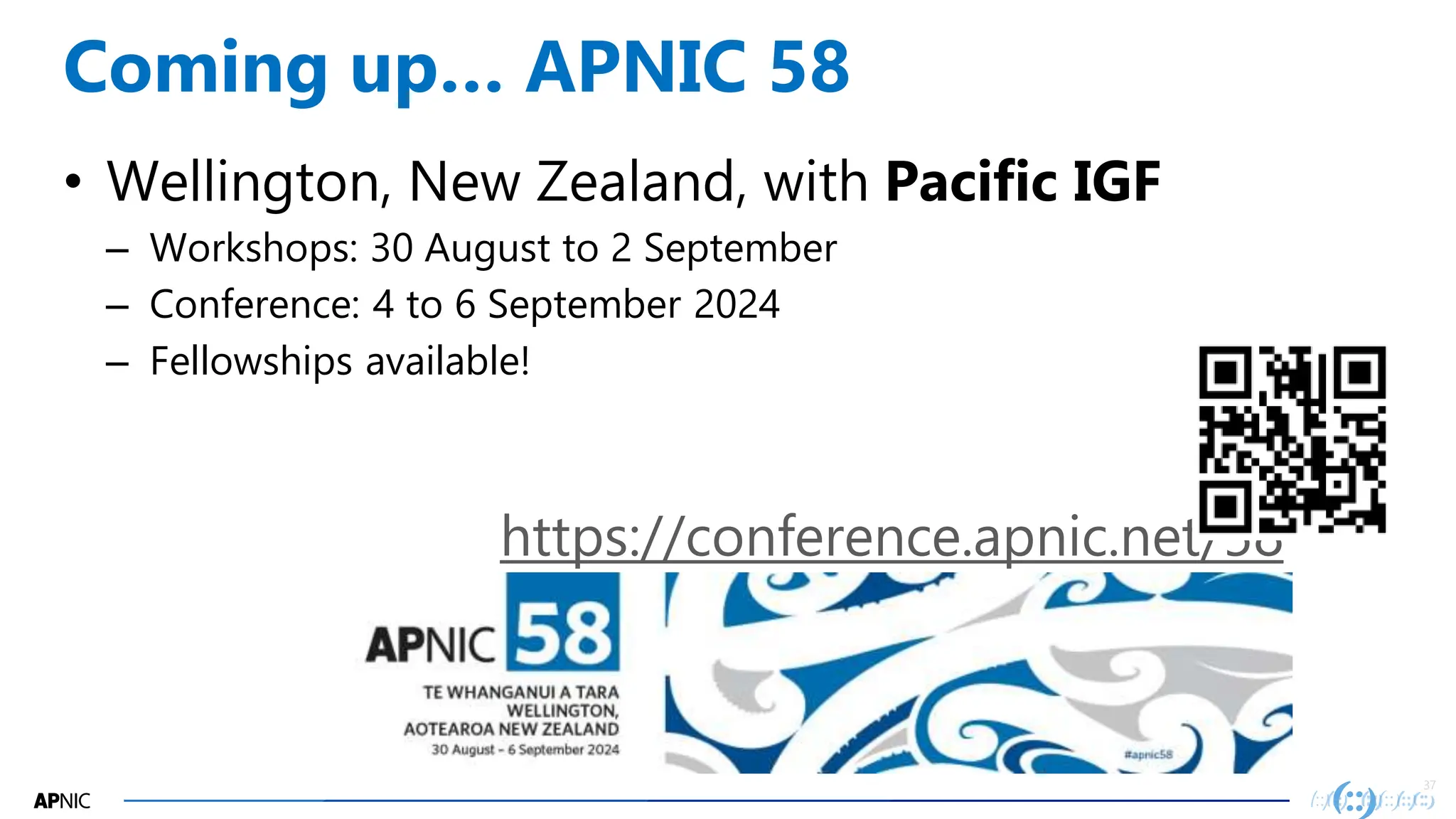 37
37
Coming up… APNIC 58
• Wellington, New Zealand, with Pacific IGF
– Workshops: 30 August to 2 September
– Conference: 4 to 6 September 2024
– Fellowships available!
https://conference.apnic.net/58
 