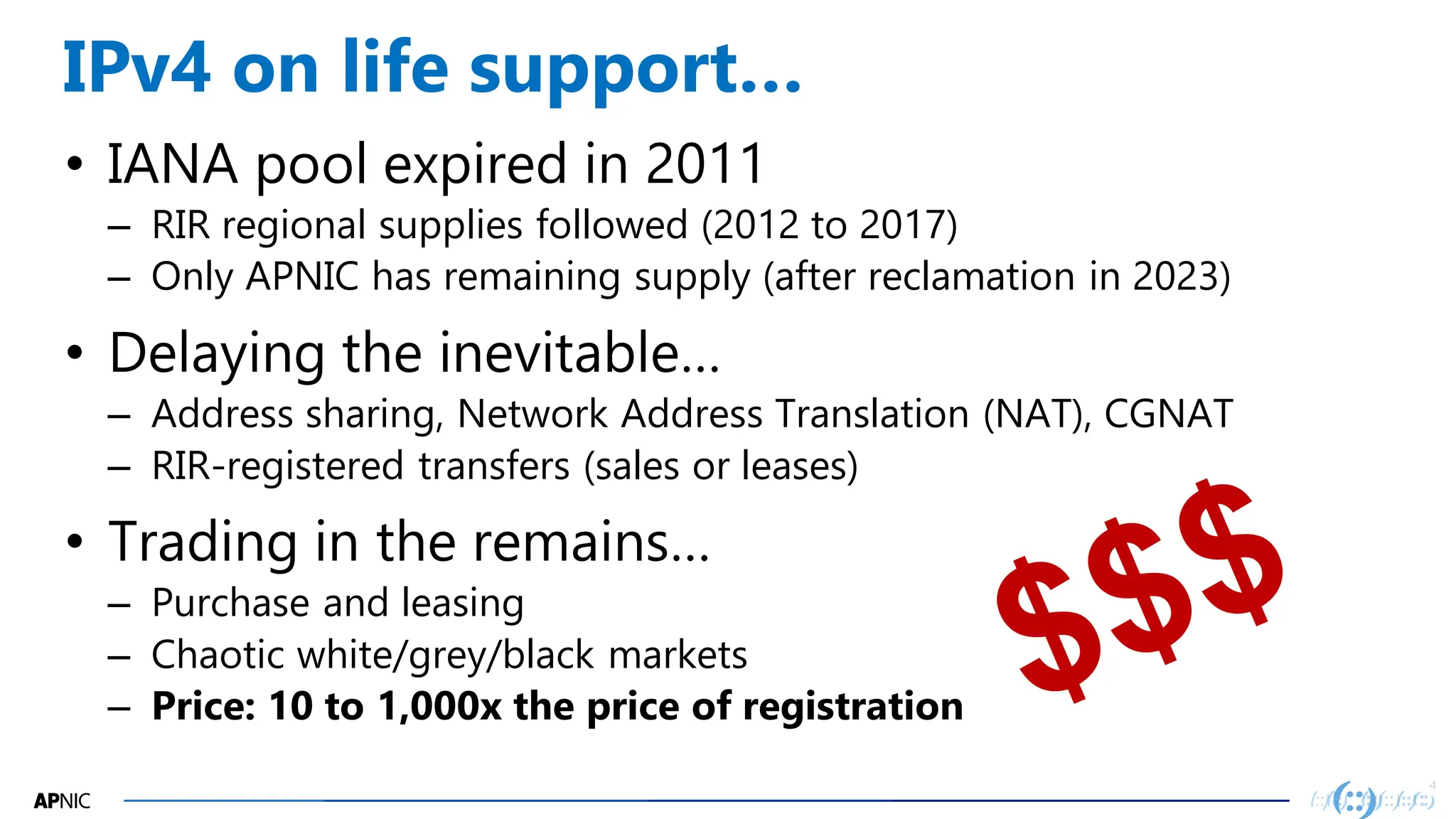 4
4
IPv4 on life support…
• IANA pool expired in 2011
– RIR regional supplies followed (2012 to 2017)
– Only APNIC has remaining supply (after reclamation in 2023)
• Delaying the inevitable…
– Address sharing, Network Address Translation (NAT), CGNAT
– RIR-registered transfers (sales or leases)
• Trading in the remains…
– Purchase and leasing
– Chaotic white/grey/black markets
– Price: 10 to 1,000x the price of registration
 