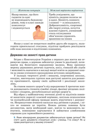 100
Життєва ситуація Можливі варіанти вирішення
Назар вважає, що його
гаджети та одяг
не відповідають бажаному
рівню, тому в класі завжди
комплексує
і відмовчується
Треба усвідомити, що
цінність людини полягає не
в одязі. Цінність кожного
і кожної — в унікальності.
Доброзичливість, спортивні
або творчі успіхи, почуття
власної гідності, упевнений
стиль спілкування
обов’язково справлять
враження на інших
Якщо у класі не пощастило знайти друга або подругу, нала­
годити приятельські стосунки, підлітки пробують реалізувати
себе поза школою в підліткових компаніях.
Держава на захисті прав дитини
Згідно з Конституцією України з першого дня життя ми от­
римуємо права, а держава забезпечує умови їх реалізації, почи­
наючи від безпечного народження малюка. Вона пропонує
мережу державних дитячих садочків, шкіл, гімназій або ліцеїв
і можливість навчатися в закладі вищої освіти за державні кош­
ти за умови успішного проходження вступних випробувань.
У палацах творчості дітей і юнацтва, спортивних школах,
секціях, мистецьких гуртках нам доступні заняття для розвит­
ку креативності, прояву своїх здібностей і реалізації захоп­
лень.
За станом нашого здоров’я від народження й протягом жит­
тя допомагають стежити сімейні лікарі, фахівці місцевих полі­
клінік і лікарень, республіканські центри здоров’я.
Від образ у найближчому оточенні дітей та підлітків повин­
ні захистити дорослі: класний керівник, шкільна психологиня
чи поліцейський офіцер громади мають втрутитися і допомог­
ти. Неприпустимо вчиняти насилля над дитиною в родині, і ні­
хто не повинен це терпіти. Кожна дитина повинна бути
доглянутою, мати необхідний одяг, житло та можливість на­
вчатися, повноцінно харчуватися й займатися улюбленими
справами для гармонійного розвитку.
9. Яким міжнародним документом забезпечуються права дитини? Які
статті цього документа стосуються учнів і учениць 7-го класу? Як ці
права реалізуються у вашому оточенні?
 