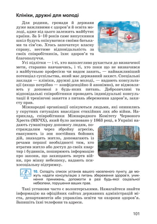 101
Клініки, дружні для молоді
Для родини, громади й держави
дуже важливими є здоров’я й освіта мо­
лоді, адже від цього залежить майбутнє
країни. За 5–10 років саме випускники
шкіл будуть опікуватися своїми батька­
ми та сім’єю. Хтось започаткує власну
справу, нестиме відповідальність за
своїх співробітників, їхнє здоров’я та
благополуччя.
Усі підлітки — і ті, хто наполегливо рухається до визначеної
мети, старанно навчаючись, і ті, хто поки що не визначився
з майбутньою професією чи видом занять, — найважливіший
потенціал суспільства, який має державний захист. Спеціальні
заклади — клініки, дружні для молоді, — надають консульта­
ції (якщо потрібно — конфіденційно й анонімно), не відмовля­
ють у допомозі з будь-яких питань. Доброзичливі та
відповідальні співробітники проводять індивідуальні консуль­
тації й тренінгові заняття з питань збереження здоров’я, захи­
сту прав.
Міжнародні організації опікуються людьми, які опинились
у скрутних ситуаціях внаслідок стихійних лих або війни. На­
приклад, співробітники Міжнародного Комітету Червоного
Хреста (МКЧХ), який було засновано у 1863 році, в Україні на­
дають гуманітарну допомогу людям, по­
страждалим через збройну агресію,
евакуюють із зон постійних бойових
дій, знаходять житло, допомагають із
речами першої необхідності тим, хто
втратив житло або доступ до своїх квар­
тир і будинків, поширюють інформацію
про закони, що захищають жертв вій­
ни, про мінну небезпеку, надають пси­
хосоціальну підтримку.
10. Складіть список установ вашого населеного пункту, де мо-
жуть надати консультацію з питань збереження здоров’я, уник-
нення принижень, допомогти в разі будь-якої соціальної
небезпеки, порушення ваших прав.
Такі установи часто є волонтерськими. Намагайтеся знайти
інформацію на офіційних сайтах державних адміністрацій мі­
ста, департаментів або управлінь освіти чи охорони здоров’я.
Запишіть їхні телефони та адреси.
 