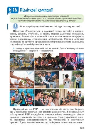103
П³дл³тков³ компан³¿
Дізнаєтеся про ознаки підліткових компаній,
як розпізнати небезпечні групи, що означає гігієна суспільної поведінки;
навчитеся протидіяти негативному соціальному впливу
Як ви розумієте вислів «Скажи хто твій друг, і я скажу, хто ти»?
Підлітки об’єднуються в компанії через потребу в спілку­
ванні, дружбі, оточенні, в якому можна ділитися емоціями,
думками. Взаємодія в компанії є важливим чинником форму­
вання характеру, становлення особистості. Уміння оцінити
компанію та зробити правильний вибір визначатиме наш шлях
соціалізації та майбутнього життя.
1. Наведіть приклади компаній, які ви знаєте. Дайте їм оцінку за шка-
лою: дружня — недружня — небезпечна.
§ 16
Пригадаймо, що Р2Р — це скорочення від англ. peer to peer,
що у перекладі означає «від рівного до рівного». У соціальному
спілкуванні P2P передбачає взаємовигідну взаємодію рівно­
правних учасників системи чи процесу. Нова українська шко­
ла пропонує використовувати ці технології в освітньому
процесі. Адже ми пам’ятаємо, що найкраще навчатися спі­
льно.
 