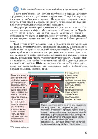 107
5. Які види небезпек чатують на підлітків у віртуальному світі?
Варто пам’ятати, що своїми проблемами краще ділитися
з рідними, а не з віртуальними «друзями». Ті ще й можуть за­
тягнути в небезпечну групу. Наприклад, існують групи,
квести, рухи дітей і молоді, що мають суїцидальний, булінго­
вий та екстремально-небезпечний характер.
Модератори таких груп дають їм яскраві назви, як-от «Кон­
тинент мертвих квітів», «Місце сили», «Подорож із Чарлі»,
«Літо цілий рік»1
. Їхні сайти мають характерні ознаки —
зображення та відео із ритуальними об’єктами, квітами, літа­
ючими персонажами, гнітючі світлини, темний або агресивний
фон.
Такі групи начебто є закритими, з обмеженим доступом, але
це обман. Утаємниченість приваблює підлітків, а організатори
зацікавлені залучити якомога більше учасників. Тому до таких
груп приймають за певним алгоритмом, наприклад: подати за­
явку, виконати якісь нескладні дії, приміром написати певну
фразу, перелічити числа у зворотному напрямку. Уважні мог­
ли помітити, що навіть із помилками ці дії підтверджуються
як виконані умови. Щоб не наразитися на небезпеку, дослі­
димо за інфографікою, як розпізнати сайти небезпечних
онлайн-спільнот, квестів, груп.
1
Усі назви змінено.
Логотипи з вико-
ристанням зна-
ків богів, тварин,
ритуальних зо-
бражень мають
застерегти вас,
адже вони ство-
рені, щоб викли-
кати в глядача
відчуття таємни-
ці, належності
до чогось важ-
ливого, обрано-
сті. Не варто
думати, що ло-
готип і належ-
ність до такої
спільноти додає
могутності й
безкарності
Сцени насилля, світлини сумних, нещасних
людей у сірих тонах, червоно-чорні
малюнки викликають тривогу, пригніченість,
страх — широкий спектр негативних емоцій.
Не варто їх розглядати і тим більше вірити,
що вони абсолютно справжні, адже часто
це постановочні або підроблені
зображення. Тому слід ставитися критично
до такого контенту та бути реалістами.
Психоделічна
музика може
спричинити
погіршення настрою,
збудження нервової
системи, стрес.
Наслідки
прослуховування
такої музики
залежать від
особливостей
психіки людини.
 