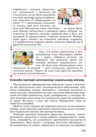 109
озброївшись «законом джунглів»,
але стикається з булінгом від
«сильніших» за неї. Вона знаходить
в онлайн-просторі групу незадоволе­
них життям. Її підтримують на
сайті *** і пропонують поголити­
ся наголо, щоб усім довести, що
вона cool! Наступний етап «посвяти» — це тату. Зреш­
тою Карина втягується в ритуали групи, відчуває на­
лежність до обраних, виконує завдання далі й далі. Але
насправді їй прищеплюють стадний інстинкт. Модера­
тори групи знають, що натовпом простіше керувати.
І в майбутньому можуть навіть залучити Карину та її
друзів до злочинних дій.
Олег (14 років) навчається в дис­
танційному класі. Виконуючи завдан­
ня з курсу «Здоров’я, безпека та
добробут» про життєве кредо, він
створив малюнок суїцидального змі­
сту. Це була явна демонстрація свого
ставлення до життя — його знецінення, прагнення до
«вічності разом з Чарлі». Бо саме в цій групі він проводив
час останні кілька тижнів.
Способи протидії негативному соціальному впливу
Підсумовуючи інформацію про небезпечні групи в реально­
му або віртуальному світі, закликаємо бути обачливими, кри­
тично оцінювати ознаки, важливість і наслідки контактів із
цими групами. Подумайте над тим, що склад небезпечних ком­
паній постійно змінюється, адже, розібравшись у ситуації, ба­
гато підлітків самотужки чи з допомогою дорослих залишають
ці групи. На жаль, є діти, які гинуть. Поміркуйте, кому це
може бути потрібно.
Щоб не стати свідком або жертвою насилля чи негативного
впливу, дуже важливо навчитися уникати будь-якого негатив­
ного соціального впливу або протидіяти йому.
Особливо важливо розвивати критичне мислення, спосте­
режливість, рішучість, а також доброту, справедливість, людя­
ність, терпимість, які допоможуть протистояти насильству й
жорстокості. Наш захист у складних життєвих обставинах —
не залишатися на самоті, звернутися по допомогу до надійних
 