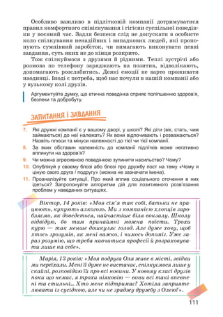 111
Особливо важливо в підлітковій компанії дотримуватися
правил комфортного співіснування і гігієни суспільної поведін­
ки у воєнний час. Задля безпеки слід не допускати в особисте
коло спілкування ненадійних і випадкових людей, які пропо­
нують сумнівний заробіток, чи вимагають виконувати певні
завдання, суть яких не до кінця розкрито.
Тож спілкуймося з друзями й рідними. Теплі зустрічі або
розмова по телефону заряджають на позитив, відволікають,
допомагають розслабитись. Деякі емоції не варто проживати
наодинці. Іноді є потреба, щоб нас почули в нашій компанії або
у вузькому колі друзів.
Аргументуйте думку, що етична поведінка сприяє поліпшенню здоров’я,
безпеки та добробуту.
Запитання ² завдання
7. Які дружні компанії є у вашому дворі, у школі? Які діти (вік, стать, чим
займаються) до неї належать? Як вони відпочивають і розважаються?
Назвіть плюси та мінуси належності до тієї чи тієї компанії.
8. За яких обставин належність до компанії підлітків може негативно
вплинути на здоров’я?
9. Чи можна агресивною поведінкою зупинити насильство? Чому?
10. Опублікуй у своєму блозі або блозі про дружбу пост на тему «Чому я
ціную свого друга / подругу» (можна не зазначати імена).
11. Проаналізуйте ситуації. Про який вплив соціального оточення в них
ідеться? Запропонуйте алгоритми дій для позитивного розв’язання
проблем у наведених ситуаціях.
Віктор, 14 років: «Моя сім’я так собі, батьки не пра­
цюють, купують алкоголь. Ми з компанією хлопців заро­
бляємо, як доведеться, найчастіше біля вокзалу. Школу
відвідую, бо там принаймні можна поїсти. Трохи
курю — так менше дошкуляє голод. Але дуже хочу, щоб
хтось зрозумів, як мені важко, і чимось допоміг. Уже за­
раз розумію, що треба навчитися професії й розраховува­
ти лише на себе».
Марія, 13 років: «Моя подруга Оля живе в місті, звідки
ми переїхали. Мені її дуже не вистачає, спілкуємося лише у
скайпі, розповідаю їй про всі новини. У новому класі друзів
поки що немає, я трохи ніяковію — вони всі такі впевне­
ні та стильні… Хто мене підтримає? Хотіла заприяте­
лювати із сусідкою, але чи не зраджу дружбу з Олею?».
 