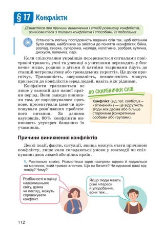 112
До скарбнички слiв
Конфлікт (від лат. conflictus –
«зіткнення») — це відсутність
згоди між двома або більше
сторонами (конкретними
особами або групами).
Конфл³кти
Дізнаєтеся про причини виникнення і стадії розвитку конфліктів,
ознайомитеся з типами конфліктів і способами їх подолання
Установіть логічну послідовність поданих слів так, щоб останнім
було слово, найближче за змістом до поняття «конфлікт»: бійка,
розлад, сварка, суперечка, незгода, колотнеча, розбрат, сутичка,
дискусія, полеміка, парі.
Коли спілкування українців переривається сигналами пові­
тряної тривоги, учні та учениці з учителями переходять у без­
печне місце, родини з дітьми й хатніми тваринами йдуть до
станцій метрополітену або громадських укриттів. Це дуже при­
гнічує. Тривожність, знервованість, невпевненість можуть
призвести до конфліктів серед людей, навіть між рідними.
Конфлікти трапляються не
лише у важкий для нашої краї­
ни період. Вони завжди виника­
ли там, де народжувалося щось
нове, презентували ідею чи про­
понували розв’язання проблем­
ного питання. За даними
науковців, 80% конфліктів ви­
никають усупереч бажанню їх
учасників.
Причини виникнення конфліктів
Деякі події, факти, ситуації, явища можуть стати причиною
конфлікту, лише коли складаються умови у взаємодії чи спіл­
куванні двох людей або цілих країн.
1. Розгляньте комікс. Розмістіться одне навпроти одного й подивіться
на малюнок, який тримає хлопчик. Що ви бачите? Чи однакові наші від-
повіді? Чому?
§ 17
Розбіжності в оцінці
навколишнього
світу, думка
чи погляд, можуть
спровокувати
конфлікт.
Якщо люди мають
різні інтереси
й уподобання,
вони теж…
 
