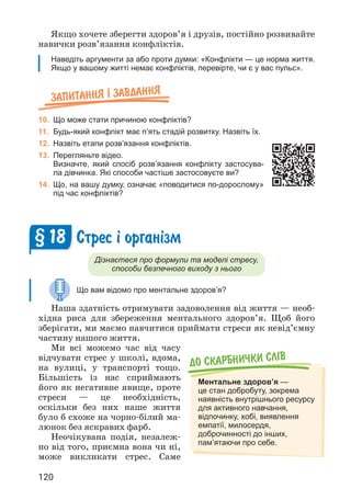 120
Якщо хочете зберегти здоров’я і друзів, постійно розвивайте
навички розв’язання конфліктів.
Наведіть аргументи за або проти думки: «Конфлікти — це норма життя.
Якщо у вашому житті немає конфліктів, перевірте, чи є у вас пульс».
Запитання ² завдання
10. Що може стати причиною конфліктів?
11. Будь-який конфлікт має п’ять стадій розвитку. Назвіть їх.
12. Назвіть етапи розв’язання конфліктів.
13. Перегляньте відео.
Визначте, який спосіб розв’язання конфлікту застосува-
ла дівчинка. Які способи частіше застосовуєте ви?
14. Що, на вашу думку, означає «поводитися по-дорослому»
під час конфліктів?
Стрес ³ орган³зм
Дізнаєтеся про формули та моделі стресу,
способи безпечного виходу з нього
Що вам відомо про ментальне здоров’я?
Наша здатність отримувати задоволення від життя — необ­
хідна риса для збереження ментального здоров’я. Щоб його
зберігати, ми маємо навчитися приймати стреси як невід’ємну
частину нашого життя.
Ми всі можемо час від часу
відчувати стрес у школі, вдома,
на вулиці, у транспорті тощо.
Більшість із нас сприймають
його як негативне явище, проте
стреси — це необхідність,
оскільки без них наше життя
було б схоже на чорно-білий ма­
люнок без яскравих фарб.
Неочікувана подія, незалеж­
но від того, приємна вона чи ні,
може викликати стрес. Саме
§ 18
До скарбнички слiв
Ментальне здоров’я —
це стан добробуту, зокрема
наявність внутрішнього ресурсу
для активного навчання,
відпочинку, хобі, виявлення
емпатії, милосердя,
доброчинності до інших,
пам’ятаючи про себе.
 