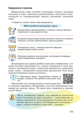 125
Керування стресом
Напруження через постійне очікування оцінки, нездорові
стосунки в класі, навчальне навантаження, відсутність само­
контролю та самоорганізації можуть викликати шкільний
стрес.
4. Перелічіть сучасні техніки тайм-менеджменту.
Щоб запобігти шкільному стресу
Використовую тайм-менеджмент у навчанні: планую навчання
й відпочинок та дотримуюся плану.
Співпрацюю в групі — виконую практичні завдання,
використовуючи набуті знання.
На уроках використовую методи активного читання та активного
слухання, уточнюю новий матеріал, якщо не розумію.
Розв’язую конфлікти конструктивно, застосовуючи співпрацю,
уміння домовлятися, компроміс.
Дотримання цих правил зробить навчання комфортним, а от
якщо постійно порушувати їх, є ризик опинитися в стані хро­
нічного негативного стресу, який може призвести до зниження
рівня знань і погіршення навчальних результатів. Тоді може
зникнути бажання ходити до школи.
5. Перегляньте відео. Скористайтеся схемою та
складіть алгоритм «Як запобігти шкільному стре-
су».
Прочитайте пост семикласниці в шкільному бло­
зі класного керівника. Поміркуйте, для чого виконувати таку
вправу на початку уроку. Чи може вона згодитися у вашому
класі? Чому?
«Мені сподобалася вправа, яку проводила вчителька
хімії. Спочатку ми були атомами – самостійними чи
навіть самотніми, вільно рухалися по класу. Але за ко­
мандою бралися за руки й об’єднувалися в молекули —
групи з трьох-чотирьох-п’яти осіб — атомів».
 