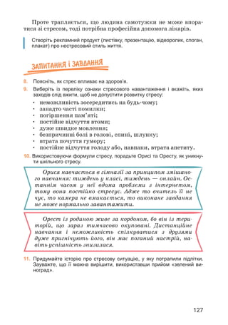 127
Запитання ² завдання
8. Поясніть, як стрес впливає на здоров’я.
9. Виберіть із переліку ознаки стресового навантаження і вкажіть, яких
заходів слід вжити, щоб не допустити розвитку стресу:
• неможливість зосередитись на будь-чому;
• занадто часті помилки;
• погіршення пам’яті;
• постійне відчуття втоми;
• дуже швидке мовлення;
• безпричинні болі в голові, спині, шлунку;
• втрата почуття гумору;
• постійне відчуття голоду або, навпаки, втрата апетиту.
10. Використовуючи формули стресу, порадьте Орисі та Оресту, як уникну-
ти шкільного стресу.
Орися навчається в гімназії за принципом змішано­
го навчання: тиждень у класі, тиждень — онлайн. Ос­
таннім часом у неї вдома проблеми з інтернетом,
тому вона постійно стресує. Адже то вчитель її не
чує, то камера не вмикається, то виконане завдання
не може нормально завантажити.
Орест із родиною живе за кордоном, бо він із тери­
торій, що зараз тимчасово окуповані. Дистанційне
навчання і неможливість спілкуватися з друзями
дуже пригнічують його, він має поганий настрій, на­
віть успішність знизилася.
11. Придумайте історію про стресову ситуацію, у яку потрапили підлітки.
Зауважте, що її можна вирішити, використавши прийом «зелений ви-
ноград».
Створіть рекламний продукт (листівку, презентацію, відеоролик, слоган,
плакат) про нестресовий стиль життя.
Проте трапляється, що людина самотужки не може впора­
тися зі стресом, тоді потрібна професійна допомога лікарів.
 