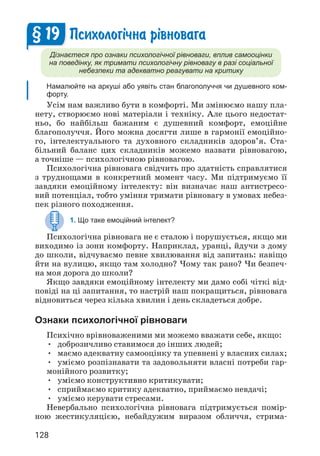 128
Психолог³чна р³вновага
Дізнаєтеся про ознаки психологічної рівноваги, вплив самооцінки
на поведінку, як тримати психологічну рівновагу в разі соціальної
небезпеки та адекватно реагувати на критику
Намалюйте на аркуші або уявіть стан благополуччя чи душевного ком-
форту.
Усім нам важливо бути в комфорті. Ми змінюємо нашу пла­
нету, створюємо нові матеріали і техніку. Але цього недостат­
ньо, бо найбільш бажаним є душевний комфорт, емоційне
благополуччя. Його можна досягти лише в гармонії емоційно­
го, інтелектуального та духовного складників здоров’я. Ста­
більний баланс цих складників можемо назвати рівновагою,
а точніше — психологічною рівновагою.
Психологічна рівновага свідчить про здатність справлятися
з труднощами в конкретний момент часу. Ми підтримуємо її
завдяки емоційному інтелекту: він визначає наш антистресо­
вий потенціал, тобто уміння тримати рівновагу в умовах небез­
пек різного походження.
1. Що таке емоційний інтелект?
Психологічна рівновага не є сталою і порушується, якщо ми
виходимо із зони комфорту. Наприклад, уранці, йдучи з дому
до школи, відчуваємо певне хвилювання від запитань: навіщо
йти на вулицю, якщо там холодно? Чому так рано? Чи безпеч­
на моя дорога до школи?
Якщо завдяки емоційному інтелекту ми дамо собі чіткі від­
повіді на ці запитання, то настрій наш покращиться, рівновага
відновиться через кілька хвилин і день складеться добре.
Ознаки психологічної рівноваги
Психічно врівноваженими ми можемо вважати себе, якщо:
• доброзичливо ставимося до інших людей;
• маємо адекватну самооцінку та упевнені у власних силах;
• уміємо розпізнавати та задовольняти власні потреби гар­
монійного розвитку;
• уміємо конструктивно критикувати;
• сприймаємо критику адекватно, приймаємо невдачі;
• уміємо керувати стресами.
Невербально психологічна рівновага підтримується помір­
ною жестикуляцією, небайдужим виразом обличчя, стрима­
§ 19
 