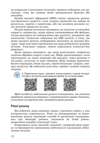12
на потрапляє в автономну ситуацію, виникає небезпека для ор­
ганізму, тому що людина може травмуватися фізично або
емоційно.
Засоби масової інформації (ЗМІ) стають джерелом ризику
для фізичного здоров’я, коли людина тривалий час майже не
рухається, сидячи з гаджетами, або під впливом реклами ку­
пує неякісні продукти чи одяг.
Погані новини негативно впливають на психічне та емоційне
здоров’я, наприклад, якщо вірити псевдоновинам або фейкам,
гостро реагувати на повідомлення про жахіття, репортажі про
насильство. Соціальна небезпека від ЗМІ полягає в тому, що
певні заклики можуть підбурювати населення до масових без­
ладів, через нав’язані протилежні погляди руйнуються родинні
зв’язки. Унаслідок сварки, стреси порушують психологічну
рівновагу.
Дуже прикро визнавати, що люди розв’язують конфлікти
шляхом збройної агресії в наш час. Війну розпочинають, коли
претендують на певні території або ресурси, через різницю в
поглядах, культурі та інші чинники. Вона завжди приносить
багато страждань, болю від ран, утрати близьких і рідних, зни­
щує довкілля. Це небезпека для світу, країни і кожної людини
зокрема.
3. Перегляньте відео і визначте вплив ризиків у кожній ситуації.
Складіть алгоритм розпізнавання фейків за останнім відео.
Щоб запобігти небезпекам різного походження, ми вчимося
приймати правильні рішення і дотримуватися правил безпеки,
усталених алгоритмів дій, оцінювати рівні ризику.
Рівні ризику
Від небезпек люди зазнають травм, утрачають майно, у них
погіршується самопочуття. Тому на міжнародному та націо­
нальному рівнях відповідні служби й організації попереджа­
ють про ймовірні ризики, зважаючи на їхній рівень,
визначають потребу в евакуації тощо.
Розрізняють дуже високий, високий і помірний рівні ризи­
ку за ймовірністю виникнення небезпеки й наслідками небез­
печної ситуації.
 
