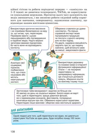 138
Для допитливих
Одній людині для того, щоб переглянути всі відео, які дивляться
користувачі YouTube за один день, буде потрібно понад 100 тисяч
років.
Використовую критичне мислення
і не сприймаю беззаперечно на віру
те, що читаю, чую, переглядаю.
Перевіряю факти: шукаю
першоджерело або підтвердження
в надійних медіа. Надто виразні
заголовки вважаю підозрілими,
бо часто вони не відповідають
контенту.
Обережно ставлюся до думки
«експерта». По-перше,
справжній експерт може
підтримувати продукцію
чи послуги з одного напряму,
але не все підряд.
По-друге, надмірна емоційність
свідчить про те, що людину
найняли, щоб вплинути саме
на емоції, завуалювати факти.
Аналізую свої
соцмережі,
підписки,
позбавляюся
того, що стало
нецікавим або
містить
неактуальний
контент.
Використовую державну
та іноземні мови в інтернеті!
Дотримуюся інформаційної
гігієни — не поширюю
недостовірну чи
неперевірену інформацію.
Це стосується допомоги
комусь, збирання коштів
на важливу справу тощо.
Застосовую тайм-менеджмент: виділяю не більше ніж
40 хвилин на день на соціальні мережі. Багато відео не варті
того, щоб їх переглядати, краще дивитися фільми,
які є переможцями конкурсів, фестивалів, попередньо
почитавши відгуки про них. Обмежено користуюся гаджетами.
Переглядаю лише важливе і зберігаю своє ментальне здоров’я.
ційної гігієни та робити періодичні перерви — «канікули» на
1–2 тижні: не дивитися телепередачі, TikTok, не користувати­
ся соціальними мережами. Протягом цього часу залежність від
медіа зменшиться, і ми зможемо робити свідомий вибір корис­
ного для навчання, саморозвитку, задоволення контенту, що
відповідає нашим життєвим цінностям.
 