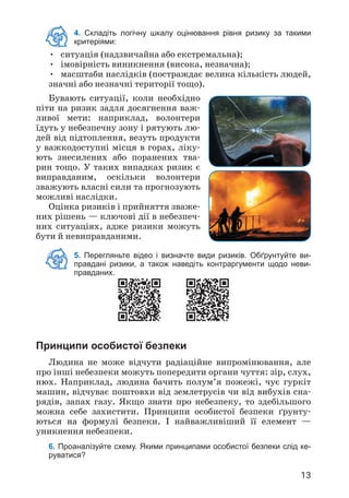13
4. Складіть логічну шкалу оцінювання рівня ризику за такими
критеріями:
• ситуація (надзвичайна або екстремальна);
• імовірність виникнення (висока, незначна);
• масштаби наслідків (постраждає велика кількість людей,
значні або незначні території тощо).
Бувають ситуації, коли необхідно
піти на ризик задля досягнення важ­
ливої мети: наприклад, волонтери
їдуть у небезпечну зону і рятують лю­
дей від підтоплення, везуть продукти
у важкодоступні місця в горах, ліку­
ють знесилених або поранених тва­
рин тощо. У таких випадках ризик є
виправданим, оскільки волонтери
зважують власні сили та прогнозують
можливі наслідки.
Оцінка ризиків і прийняття зваже­
них рішень — ключові дії в небезпеч­
них ситуаціях, адже ризики можуть
бути й невиправданими.
Принципи особистої безпеки
Людина не може відчути радіаційне випромінювання, але
про інші небезпеки можуть попередити органи чуття: зір, слух,
нюх. Наприклад, людина бачить полум’я пожежі, чує гуркіт
машин, відчуває поштовхи від землетрусів чи від вибухів сна­
рядів, запах газу. Якщо знати про небезпеку, то здебільшого
можна себе захистити. Принципи особистої безпеки ґрунту­
ються на формулі безпеки. І найважливіший її елемент —
уникнення небезпеки.
6. Проаналізуйте схему. Якими принципами особистої безпеки слід ке-
руватися?
5. Перегляньте відео і визначте види ризиків. Обґрунтуйте ви-
правдані ризики, а також наведіть контраргументи щодо неви-
правданих.
 
