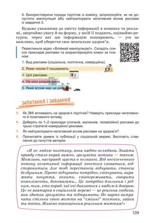 139
4. Використовуючи поради підлітків із коміксу, запропонуйте, як не до-
пустити маніпуляцій або нейтралізувати негативний вплив реклами
із завдання 3.
1. Вид реклами (соціальна, політична, комерційна).
2. Яким чином її поширюють.
3. Цілі реклами.
4. На кого розрахована.
5. Який вплив має ця реклама.
Будьмо уважними до змісту інформації в новинах та рекла­
мі, звертаймо увагу й на форму, у якій її подають, оцінюймо ре­
сурси, через які цю інформацію поширюють, — усе це
важливо, щоб уберегти своє ментальне здоров’я.
Перегляньте відео «Впіймай маніпуляцію!». Складіть спи-
сок прикладів реклами та охарактеризуйте кожен за пла-
ном:
Запитання ² завдання
5. Як ЗМІ впливають на здоров’я підлітків? Наведіть приклади негативно-
го й позитивного впливу.
6. Доберіть по 1–2 приклади слоганів, малюнків, телевізійної реклами до
трьох стратегій комерційної реклами.
7. Як нейтралізувати негативний вплив реклами на здоров’я?
8. Прочитайте уривок із публікації у соціальній мережі. Висловіть став-
лення до почуттів авторки.
«Я не люблю політику, вона надто нелюдяна. Знайти
правду стало вкрай важко, зрозуміти мотиви — також.
Можливо, насправді щастя в незнанні. Від нескінченного
потоку негативної інформації хочеться сховатися, від­
сторонитися. Але тоді перестанеш відчувати, станеш
бездушним. Проте відчувати потрібно, співчувати, вира­
жати почуття, кохати, співпереживати, говорити
компліменти, допомагати… Це потрібно близьким і рід­
ним, тим, хто поряд, чиї очі дивляться з надією й довірою.
Це не аватарка в соціальній мережі — це реальна людина,
яка здатна зрозуміти та підтримати. Не варто витра­
чати стільки свого життя на “смішні” тіктоки, лайки
та твіти. Живімо повноцінним реальним життям!»
 