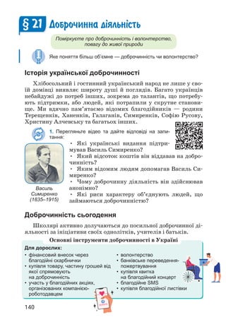 140
Доброчинна д³яльн³сть
Поміркуєте про доброчинність і волонтерство,
повагу до живої природи
Яке поняття більш об’ємне — доброчинність чи волонтерство?
Історія української доброчинності
Хлібосольний і гостинний український народ не лише у сво­
їй домівці виявляє широту душі й поглядів. Багато українців
небайдужі до потреб інших, зокрема до талантів, що потребу­
ють підтримки, або людей, які потрапили у скрутне станови­
ще. Ми вдячно пам’ятаємо відомих благодійників — родини
Терещенків, Ханенків, Галаганів, Симиренків, Софію Русову,
Христину Алчевську та багатьох інших.
1. Перегляньте відео та дайте відповіді на запи-
тання:
• Які українські видання підтри­
мував Василь Симиренко?
• Який відсоток коштів він віддавав на добро­
чинність?
• Яким відомим людям допомагав Василь Си­
миренко?
• Чому доброчинну діяльність він здійснював
анонімно?
• Які риси характеру об’єднують людей, що
займаються доброчинністю?
Доброчинність сьогодення
Школярі активно долучаються до посильної доброчинної ді­
яльності за ініціативи своїх однолітків, учителів і батьків.
§ 21
Василь
Симиренко
(1835–1915)
Для дорослих:
• фінансовий внесок через
благодійні скарбнички
• купівля товару, частину грошей від
якої спрямовують
на доброчинність
• участь у благодійних акціях,
організованих компанією-
роботодавцем
• волонтерство
• банківське переведення-
пожертвування
• купівля квитка
на благодійний концерт
• благодійне SMS
• купівля благодійної листівки
Основні інструменти доброчинності в Україні
 