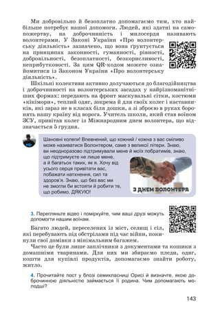 143
Шановні колеги! Впевнений, що кожний / кожна з вас сміливо
може називатися Волонтером, саме з великої літери. Знаю,
ви неодноразово підтримували мене й моїх побратимів, знаю,
що підтримуєте не лише мене,
а й багатьох таких, як я. Хочу від
усього серця привітати вас,
побажати натхнення, сил та
здоров’я. Знаю, що без вас ми
не змогли би встояти й робити те,
що робимо. ДЯКУЮ!
3. Перегляньте відео і поміркуйте, чим ваші друзі можуть
допомогти нашим воїнам.
Багато людей, переселених із міст, селищ і сіл,
які перебувають під обстрілами під час війни, поки­
нули свої домівки з мінімальним багажем.
Часто це були лише заплічники з документами та кошики з
домашніми тваринами. Для них ми збираємо пледи, одяг,
кошти для купівлі продуктів, допомагаємо знайти роботу,
житло.
4. Прочитайте пост у блозі семикласниці Орисі й визначте, якою до-
брочинною діяльністю займається її родина. Чим допомагають мо­
лодші?
Ми добровільно й безоплатно допомагаємо тим, хто най­
більше потребує нашої допомоги. Людей, які здатні на само­
пожертву, на доброчинність і милосердя називають
волонтерами. У Законі України «Про волонтер­
ську діяльність» зазначено, що вона ґрунтується
на принципах законності, гуманності, рівності,
добровільності, безоплатності, безкорисливості,
неприбутковості. За цим QR-кодом можете озна­
йомитися із Законом України «Про волонтерську
діяльність».
Шкільні колективи активно долучаються до благодійництва
і доброчинності на волонтерських засадах у найрізноманітні­
ших формах: передають на фронт маскувальні сітки, костюми
«кікімори», теплий одяг, зокрема й для своїх колег і наставни­
ків, які зараз не в класах біля дошки, а зі зброєю в руках боро­
нять нашу країну від ворога. Учитель школи, який став воїном
ЗСУ, привітав колег із Міжнародним днем волонтера, що від­
значається 5 грудня.
З днем волонтера
 