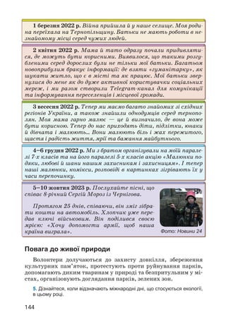 144
Повага до живої природи
Волонтери долучаються до захисту довкілля, збереження
культурних пам’яток, протестують проти руйнування парків,
допомагають диким тваринам у природі та безпритульним у мі­
стах, організовують доглядання парків, зелених зон.
5. Дізнайтеся, коли відзначають міжнародні дні, що стосуються екології,
в цьому році.
1 березня 2022 р. Війна прийшла й у наше селище. Моя роди­
на переїхала на Тернопільщину. Батьки не мають роботи в не­
знайомому місці серед чужих людей.
2 квітня 2022 р. Мама й тато одразу почали придивляти­
ся, де можуть бути корисними. Виявилося, що такими розгу­
бленими серед дорослих були не тільки мої батьки. Багатьом
новоприбулим бракує інформації: де взяти «гуманітарку», як
шукати житло, що є в місті та як працює. Мої батьки звер­
нулися до мене як до дуже активної користувачки соціальних
мереж, і ми разом створили Telegram-канал для комунікації
та інформування переселенців і місцевої громади.
3 весесня 2022 р. Тепер ми маємо багато знайомих зі східних
регіонів України, а також знайшли однодумців серед тернопо­
лян. Моя мама гарно малює — це й визначило, де вона може
бути корисною. Тепер до нас приходять діти, підлітки, юнаки
й дівчата і малюють… Вони малюють біль і жах пережитого,
щастя і радість життя, мрії та бажання майбутнього.
4–6 грудня 2022 р. Ми з братом організували на моїй парале­
лі 7-х класів та на його паралелі 5-х класів акцію «Малюнки по­
дяки, любові й шани нашим захисникам і захисницям». І тепер
наші малюнки, комікси, розповіді в картинках зігрівають їх у
часи перепо­
чинку.
5–10 жовтня 2023 р. Послухайте пісні, що
співає 8-річний Сергій Мороз із Чернігова.
Протягом 25 днів, співаючи, він зміг зібра­
ти кошти на автомобіль. Хлопчик уже пере­
дав ключі військовим. Він поділився своєю
мрією: «Хочу допомогти армії, щоб наша
краї­
на виграла». Фото: Новини 24
 