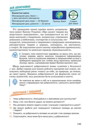 145
Усі громадяни нашої країни мають дотримува­
тися вимог Закону України «Про захист тварин від
жорстокого поводження», що поширюється на всі
види взаємодії з тваринами, наприклад: утримання
домашніх улюбленців, скотарство в сільському гос­
подарстві, поводження з тваринами в природних заповідниках,
використання тварин у цирках, зоопарках, на виставках,
у спорті. За порушення цього закону передбачено кримінальну,
адміністративну та цивільно-правову відповідальність.
6. Складіть план екологічного марафону на весну–літо, що міс-
титиме, зокрема, квести, хакатони, поширення інформаційних
буклетів, пости в соціальних мережах із запрошеннями на акції з
прибирання природних зон: пляжів, місць відпочинку, приміських
лісосмуг, звісно, з дотриманням правил безпеки воєнного часу.
Щодо важливості доброчиності немає сумнівів у більшості
з нас. Добрі справи для інших роблять кращими нас самих, ви­
ховують найкращі риси: повагу до себе, до природи, до інших,
до своєї праці. Завдяки доброчинності ми формуємо свою си­
стему цінностей, яка допоможе бути успішними в житті.
Чи помітили ви зміни в собі чи в однокласниках після ознайом-
лення з інформацією про доброчинність і діяльність волонтерів?
Чому?
Запитання ² завдання
7. Чому доброчинність і благодійність є важливими для суспільства?
8. Кому з тих, кого бачите щодня, ви можете допомогти?
9. Яку допомогу можете надати учням / ученицям з інвалідністю в школі?
10. Що можна зробити для покращення ставлення громади до рослин
і тварин?
11. Розкажіть, як доброчинність впливає на настрій і стан громади загалом.
12. Спрогнозуйте, якою може бути ваша роль у доброчинності.
Для допитливих
Екологічні свята:
Міжнародний день Землі —
у день весняного рівнодення
Міжнародний день води — 22 березня
Міжнародний день довкілля — 22 квітня
Прапор Землі Символ
Дня Землі
EARTH
DAY
 